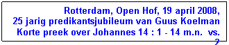 Tekstvak: Rotterdam, Open Hof, 19 april 2008,
25 jarig predikantsjubileum van Guus Koelman
Korte preek over Johannes 14 : 1 - 14 m.n.  vs. 2
